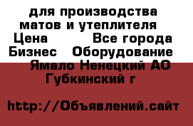 для производства матов и утеплителя › Цена ­ 100 - Все города Бизнес » Оборудование   . Ямало-Ненецкий АО,Губкинский г.